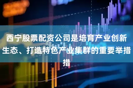 西宁股票配资公司是培育产业创新生态、打造特色产业集群的重要举措